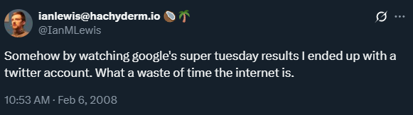 February 6, 2008: Somehow by watching google's super tuesday results I ended up with a twitter account. What a waste of time the internet is. A screenshot of my first tweet on February 6, 2008: "Somehow by watching google's super tuesday results I ended up with a twitter account. What a waste of time the internet is"